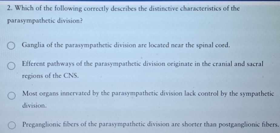 Which of the following correctly describes the distinctive characteristics of the
parasympathetic division?
Ganglia of the parasympathetic division are located near the spinal cord.
Efferent pathways of the parasympathetic division originate in the cranial and sacral
regions of the CNS.
Most organs innervated by the parasympathetic division lack control by the sympathetic
division.
Preganglionic fibers of the parasympathetic division are shorter than postganglionic fibers.