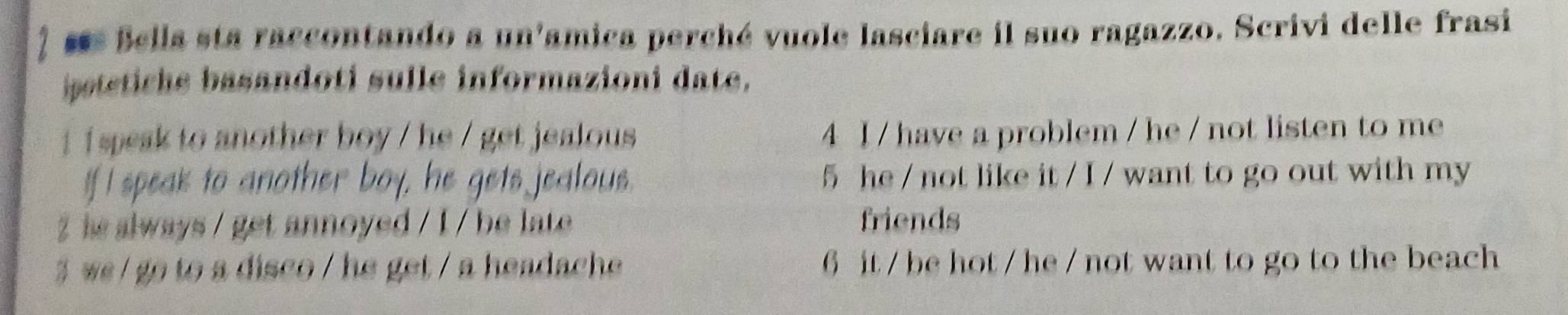 ses Bella sta raccontando a un'amica perché vuole lasciare il suo ragazzo. Scrivi delle frasi
ipetetiche basandoti sulle informazioni date.
i speak to another boy / he / get jealous 4 I / have a problem / he / not listen to me
If I speak to another boy, he gets jealous. 5 he / not like it / I / want to go out with my
hs always / get annoyed / I / be late friends
3 we / go to a disco / he get / a headache 6 it / be hot / he / not want to go to the beach