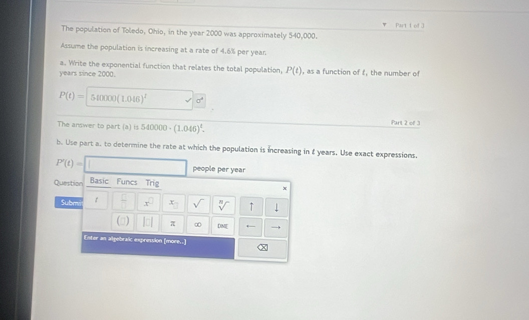 of 3 
The population of Toledo, Ohio, in the year 2000 was approximately 540,000. 
Assume the population is increasing at a rate of 4.6% per year. 
a. Write the exponential function that relates the total population, P(t) , as a function of t, the number of
years since 2000.
P(t)= 5-40000 (1.046)^t a^4
The answer to part (a) is 540000· (1.046)^t. 
Part 2 of 3 
b. Use part a. to determine the rate at which the population is increasing in t years. Use exact expressions.
P'(t)= people per year
Question Basic Funcs Trig 
* 
Submi  □ /□   x^(□) x_□  sqrt() sqrt[n]() ↑ downarrow 
() |□ | π ∞ DNE ← 
Enter an algebraic expression [more..]