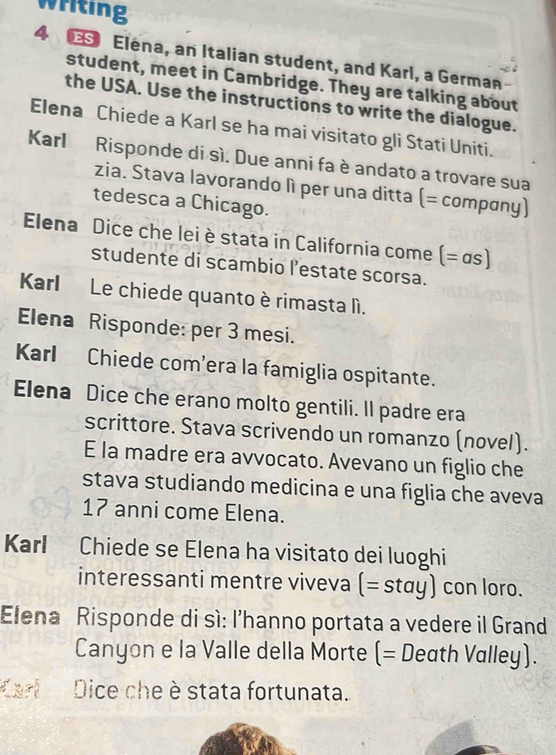 writing 
4 € Elena, an Italian student, and Karl, a German 
student, meet in Cambridge. They are talking about 
the USA. Use the instructions to write the dialogue. 
Elena Chiede a Karl se ha mai visitato gli Stati Uniti. 
Karl Risponde di sì. Due anni fa è andato a trovare sua 
zia. Stava lavorando lì per una ditta (= compɑny) 
tedesca a Chicago. 
Elena Dice che lei è stata in California come (= αs) 
studente di scambio l’estate scorsa. 
Karl Le chiede quanto è rimasta lì. 
Elena Risponde: per 3 mesi. 
Karl Chiede com’era la famiglia ospitante. 
Elena Dice che erano molto gentili. Il padre era 
scrittore. Stava scrivendo un romanzo (novel). 
E la madre era avvocato. Avevano un figlio che 
stava studiando medicina e una figlia che aveva
17 anni come Elena. 
Karl Chiede se Elena ha visitato dei luoghi 
interessanti mentre viveva (=stay) con loro. 
Elena Risponde di sì: l’hanno portata a vedere il Grand 
Canyon e la Valle della Morte (= Death Valley). 
Karl Dice che è stata fortunata.