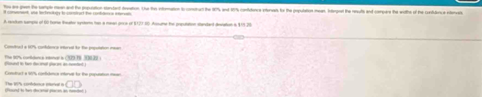 You are gwen the sample mean and the population slandard devation. Use this informaton to construct the 10% and 55% confidence intervats for the population mean. Interpret the results and compare the widths of the confidence intervals 
If convenent, use tectnology to comstruct the contidencae intervals 
A rodum sample of 60 home theater sydters has a mean price of $127.10 Assume the population standard devation i $15 20 
Comfruc) a (19% confidence interval for the popolation mean 
The 10% s conbdence interval is (222,70 330.22 ) 
(Round to two decimal places as needed ) 
Consitruct a 95% contidence interval for the popuration mean 
The 95% contdence interal in □ □
(ficand to beo decnal piaces as needed )