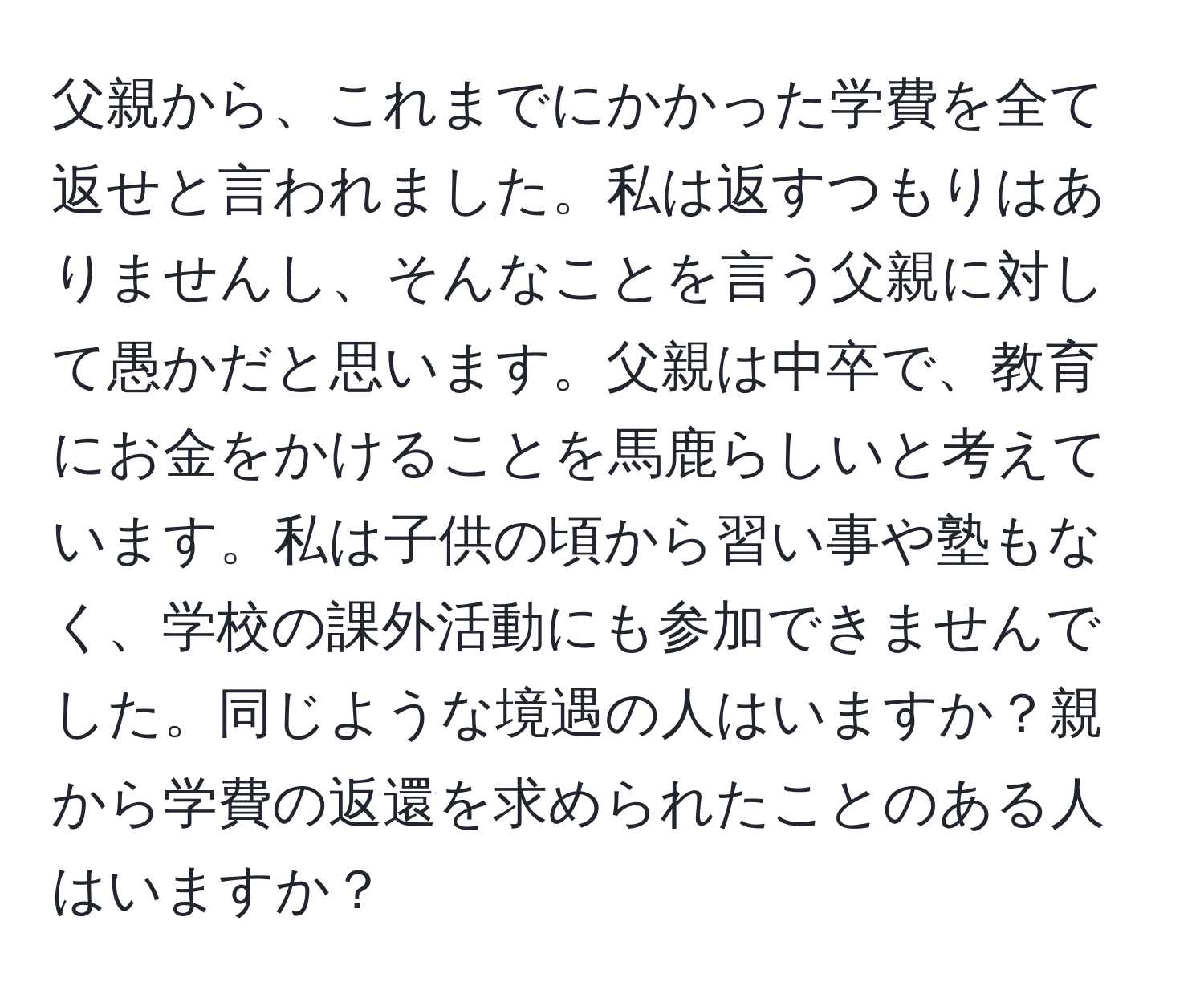 父親から、これまでにかかった学費を全て返せと言われました。私は返すつもりはありませんし、そんなことを言う父親に対して愚かだと思います。父親は中卒で、教育にお金をかけることを馬鹿らしいと考えています。私は子供の頃から習い事や塾もなく、学校の課外活動にも参加できませんでした。同じような境遇の人はいますか？親から学費の返還を求められたことのある人はいますか？