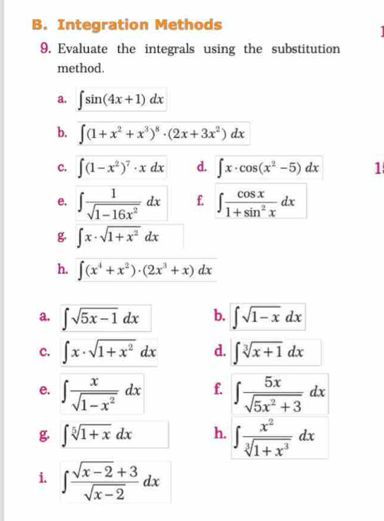 Integration Methods 
9. Evaluate the integrals using the substitution 
method. 
a. ∈t sin (4x+1)dx
b. ∈t (1+x^2+x^3)^8· (2x+3x^2)dx
c. ∈t (1-x^2)^7· xdx d. ∈t x· cos (x^2-5)dx 1 
e. ∈t  1/sqrt(1-16x^2) dx f. ∈t  cos x/1+sin^2x dx
g ∈t x· sqrt(1+x^2)dx
h. ∈t (x^4+x^2)· (2x^3+x)dx
a, ∈t sqrt(5x-1)dx b. ∈t sqrt(1-x)dx
c. ∈t x· sqrt(1+x^2)dx d. ∈t sqrt[3](x+1)dx
f. 
e. ∈t  x/sqrt(1-x^2) dx ∈t  5x/sqrt(5x^2+3) dx
g ∈t sqrt[5](1+x)dx
h. ∈t  x^2/sqrt[3](1+x^3) dx
i. ∈t  (sqrt(x-2)+3)/sqrt(x-2) dx