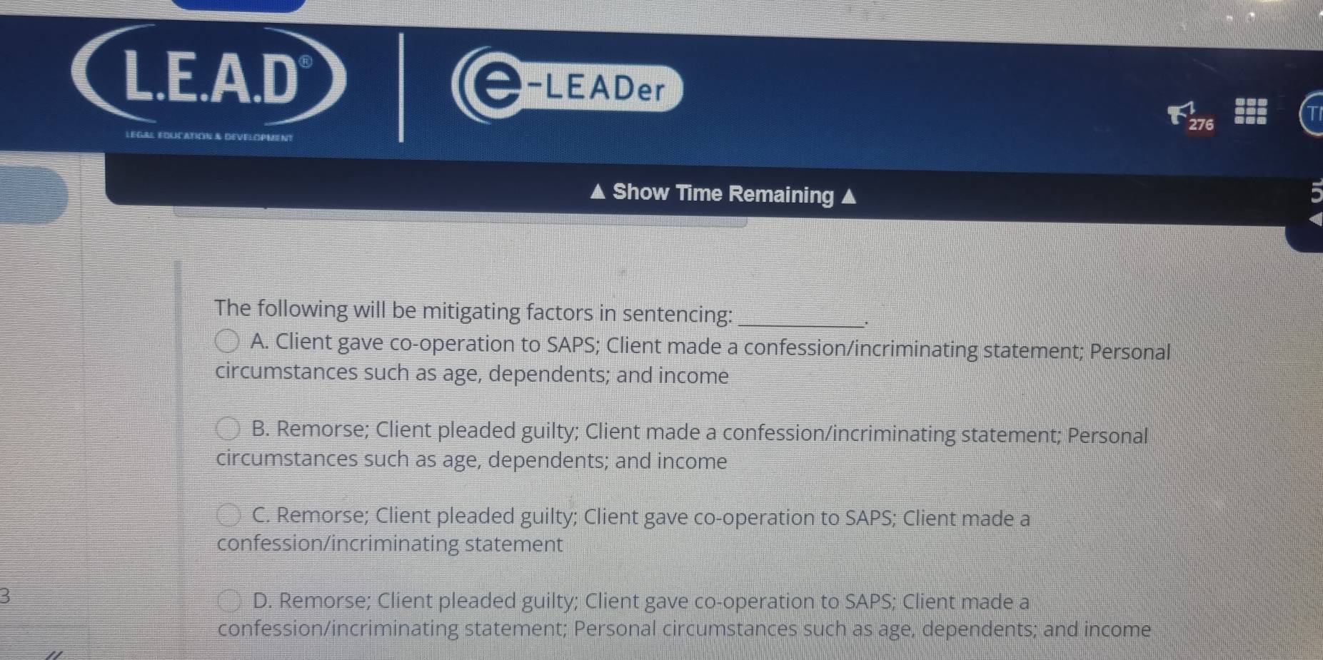 LEADer
▲ Show Time Remaining ▲
The following will be mitigating factors in sentencing:_
A. Client gave co-operation to SAPS; Client made a confession/incriminating statement; Personal
circumstances such as age, dependents; and income
B. Remorse; Client pleaded guilty; Client made a confession/incriminating statement; Personal
circumstances such as age, dependents; and income
C. Remorse; Client pleaded guilty; Client gave co-operation to SAPS; Client made a
confession/incriminating statement
3
D. Remorse; Client pleaded guilty; Client gave co-operation to SAPS; Client made a
confession/incriminating statement; Personal circumstances such as age, dependents; and income