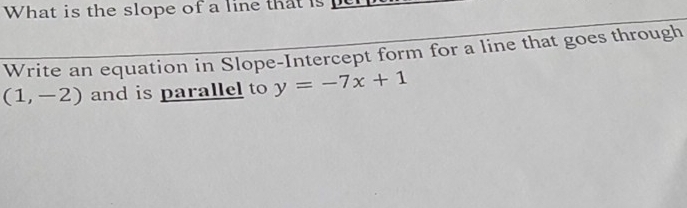 What is the slope of a line that is 
Write an equation in Slope-Intercept form for a line that goes through
(1,-2) and is parallel to y=-7x+1