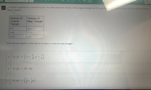 A iangle is graphed on a coordinate grid. The table shows the vertices of the original triangle and the new in a scole facint with the centar of diation 
(0, 0) is appiled.
What rule was applied to the original triangle to create the new triangle?
(x,y)to (x+ 1/2 ,y+ 1/2 )
(x,y)to (2x,2y)
(x,y)to ( 1/2 x, 1/2 y)