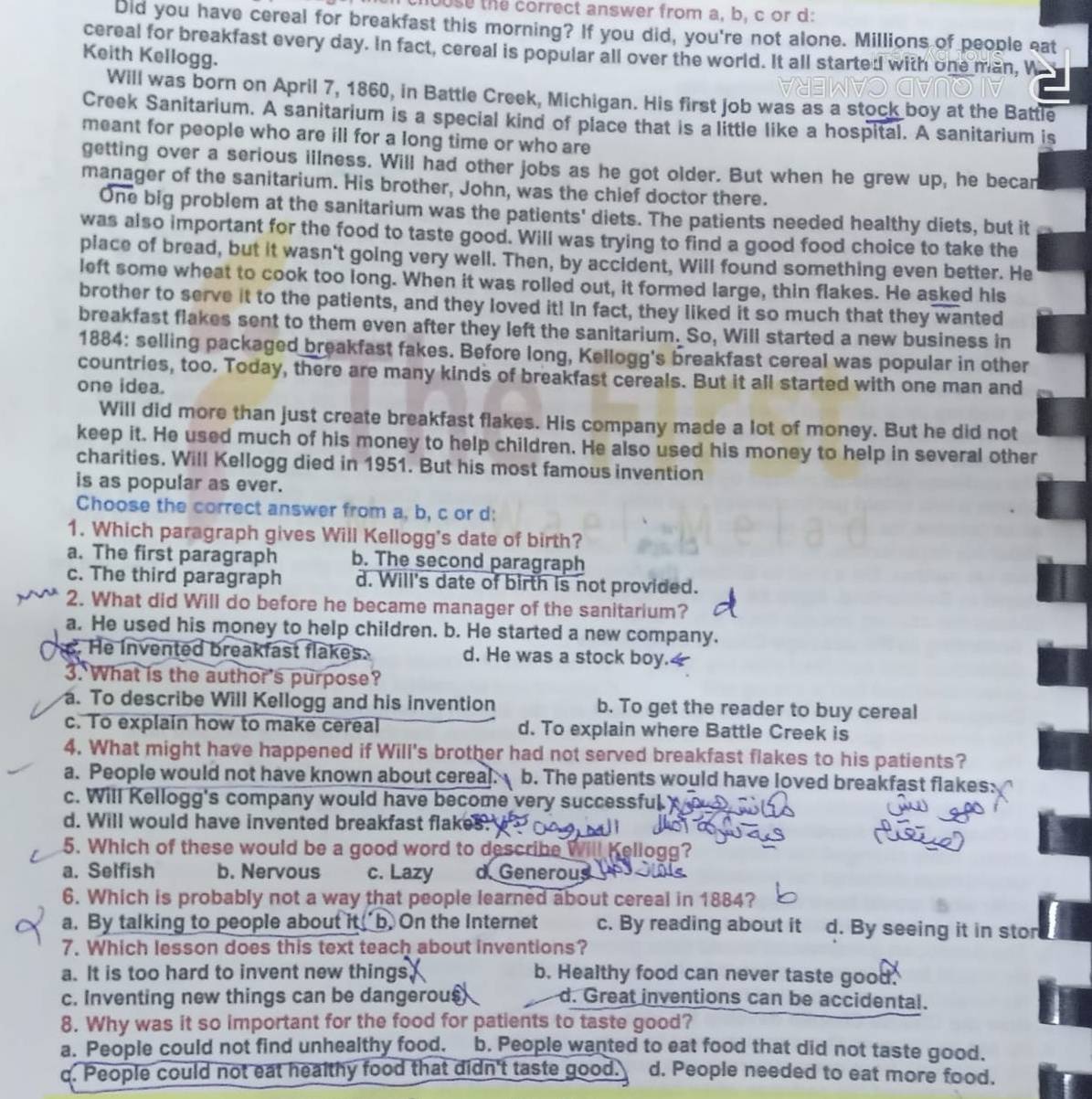 chouse the correct answer from a, b, c or d:
Did you have cereal for breakfast this morning? If you did, you're not alone. Millions of people eat
cereal for breakfast every day. In fact, cereal is popular all over the world. It all started with one man, W
Keith Kellogg.
Will was born on April 7, 1860, in Battle Creek, Michigan. His first job was as a stock boy at the Battle
Creek Sanitarium. A sanitarium is a special kind of place that is a little like a hospital. A sanitarium is
meant for people who are ill for a long time or who are
getting over a serious illness. Will had other jobs as he got older. But when he grew up, he becan
manager of the sanitarium. His brother, John, was the chief doctor there.
One big problem at the sanitarium was the patients' diets. The patients needed healthy diets, but it
was also important for the food to taste good. Will was trying to find a good food choice to take the
place of bread, but it wasn't going very well. Then, by accident, Will found something even better. He
left some wheat to cook too long. When it was rolled out, it formed large, thin flakes. He asked his
brother to serve it to the patients, and they loved it! In fact, they liked it so much that they wanted
breakfast flakes sent to them even after they left the sanitarium. So, Will started a new business in
1884: selling packaged breakfast fakes. Before long, Kellogg's breakfast cereal was popular in other
countries, too. Today, there are many kinds of breakfast cereals. But it all started with one man and
one idea.
Will did more than just create breakfast flakes. His company made a lot of money. But he did not
keep it. He used much of his money to help children. He also used his money to help in several other
charities. Will Kellogg died in 1951. But his most famous invention
is as popular as ever.
Choose the correct answer from a, b, c or d:
1. Which paragraph gives Will Kellogg's date of birth?
a. The first paragraph b. The second paragraph
c. The third paragraph d. Will's date of birth is not provided.
2. What did Will do before he became manager of the sanitarium?
a. He used his money to help children. b. He started a new company.
. He invented breakfast flakes. d. He was a stock boy.
3. What is the author's purpose?
a. To describe Will Kellogg and his invention b. To get the reader to buy cereal
c. To explain how to make cereal d. To explain where Battle Creek is
4. What might have happened if Will's brother had not served breakfast flakes to his patients?
a. People would not have known about cereal. b. The patients would have loved breakfast flakes:
c. Will Kellogg's company would have become very successful
d. Will would have invented breakfast flakes.
5. Which of these would be a good word to describe  Kellogg?
a. Selfish b. Nervous c. Lazy d Generous
6. Which is probably not a way that people learned about cereal in 1884?
a. By talking to people about it, b. On the Internet c. By reading about it d. By seeing it in stor
7. Which lesson does this text teach about inventions?
a. It is too hard to invent new things b. Healthy food can never taste good.
c. Inventing new things can be dangerou§ d. Great inventions can be accidental.
8. Why was it so important for the food for patients to taste good?
a. People could not find unhealthy food. b. People wanted to eat food that did not taste good.
q. People could not eat healthy food that didn't taste good. d. People needed to eat more food.