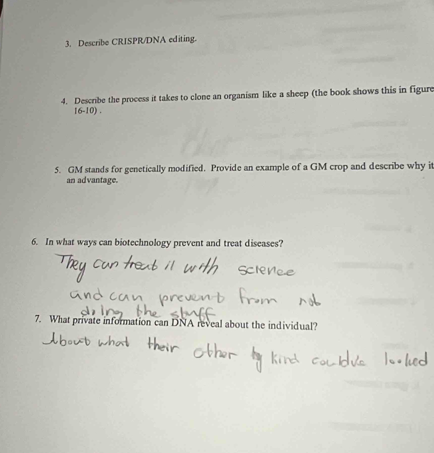 Describe CRISPR/DNA editing. 
4. Describe the process it takes to clone an organism like a sheep (the book shows this in figure 
16-10) . 
5. GM stands for genetically modified. Provide an example of a GM crop and describe why it 
an advantage. 
6. In what ways can biotechnology prevent and treat diseases? 
7. What private information can DNA reveal about the individual?