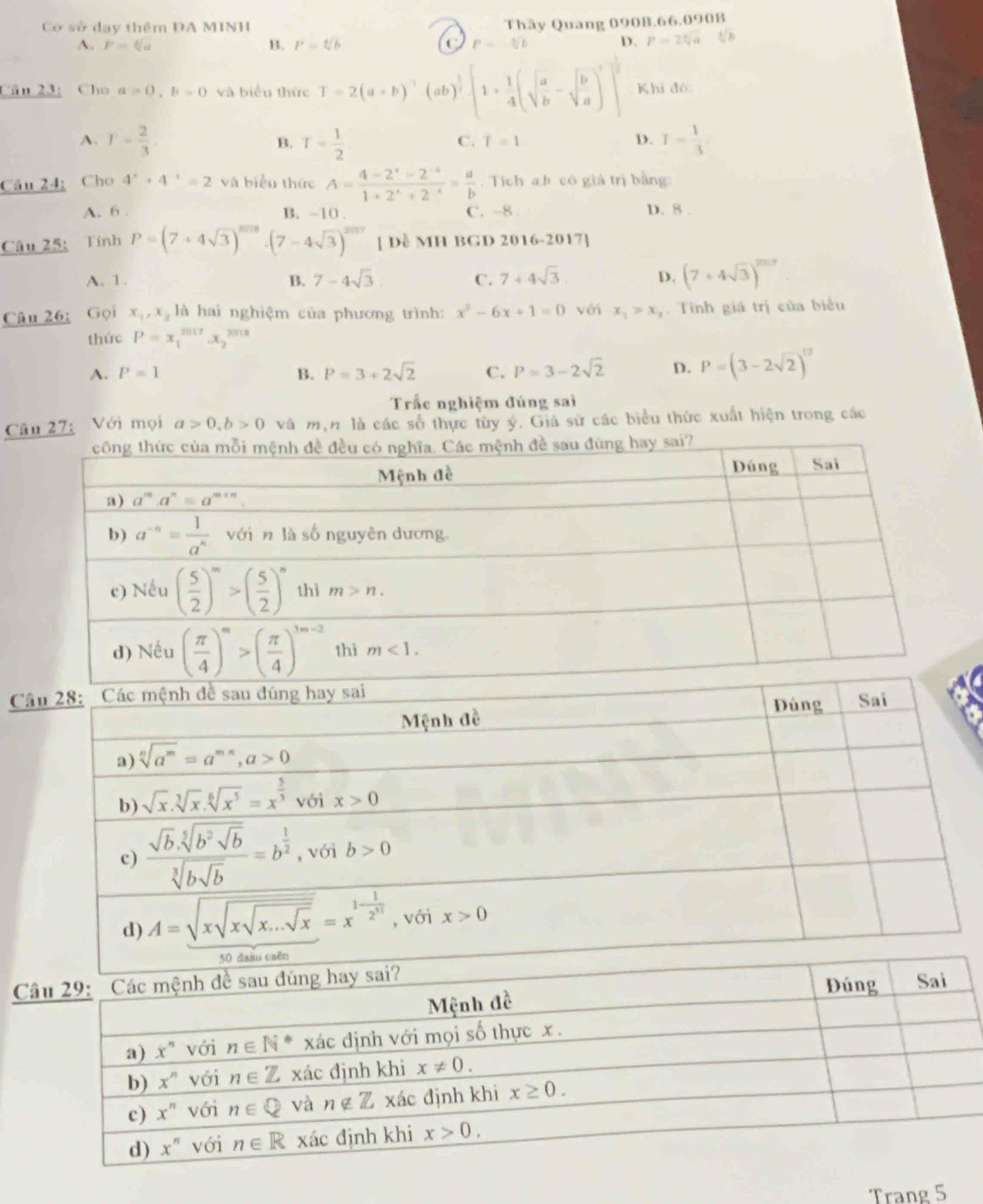 Cơ sở day thêm ĐA MINH
A. F=sqrt[6](a) B. P=sqrt[4](b) P=sqrt[5](b) Thây Quang 0908.66.0908
D. p=24
Cân 23:Cho a>0,b>0 và biểu thức T=2(a+b)^3(ab)^ 1/2 · [1+ 1/4 (sqrt(frac a)b-sqrt(frac b)a)^2]]^2 Khi đó:
A. T= 2/3  T= 1/2 . I= 1/3 
B.
C. T=1. D.
Câu 24; Cho 4^x+4^(-x)=2 và biểu thức A= (4-2^x-2^(-x))/1+2^x+2^(-x) = a/b . Tích a.b có giá trị bằng:
A. 6 B. -10 . C. -8. D. 8 .
Câu 25: Tính P=(7+4sqrt(3))^2018· (7-4sqrt(3))^2017 [ Dề MH BGD 2016-2017]
A. 1. B. 7-4sqrt(3). C. 7+4sqrt(3). D. (7+4sqrt(3))^2017
Câu 26: Gọi x_1,x_2 là hai nghiệm của phương trình: x^2-6x+1=0 với x_1>x_2. Tính giá trị của biểu
thức P=x_1^((2017)x_2^(2018)
A. P=1 B. P=3+2sqrt(2) C. P=3-2sqrt 2) D. P=(3-2sqrt(2))^12
Trắc nghiệm đúng sai
Câu 27: Với mọi a>0,b>0 và mận là các số thực tùy ý. Giá sử các biểu thức xuất hiện trong các
C
C
Trang 5