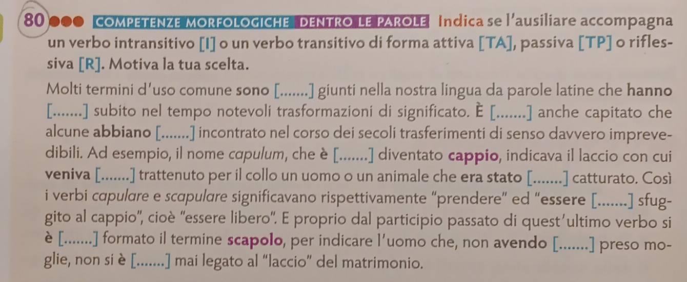 80000 compEtEnzE morfologiche dEntro Le pArole indica se l'ausiliare accompagna 
un verbo intransitivo [I] o un verbo transitivo di forma attiva [TA], passiva [TP] o rifles- 
siva [R]. Motiva la tua scelta. 
Molti termini d’uso comune sono [.......] giunti nella nostra lingua da parole latine che hanno 
[.......] subito nel tempo notevoli trasformazioni di significato. E [.......] anche capitato che 
alcune abbiano [.......] incontrato nel corso dei secoli trasferimenti di senso davvero impreve- 
dibili. Ad esempio, il nome cqpulum, che è [.......] diventato cappio, indicava il laccio con cui 
veniva [.......] trattenuto per il collo un uomo o un animale che era stato [.......] catturato. Così 
i verbi capulare e scapulare significavano rispettivamente “prendere” ed “essere [.......] sfug- 
gito al cappio'', cioè “essere libero'. E proprio dal participio passato di quest’ultimo verbo si 
è [.......] formato il termine scapolo, per indicare l'uomo che, non avendo [.......] preso mo- 
glie, non siè[.......] mai legato al “laccio” del matrimonio.