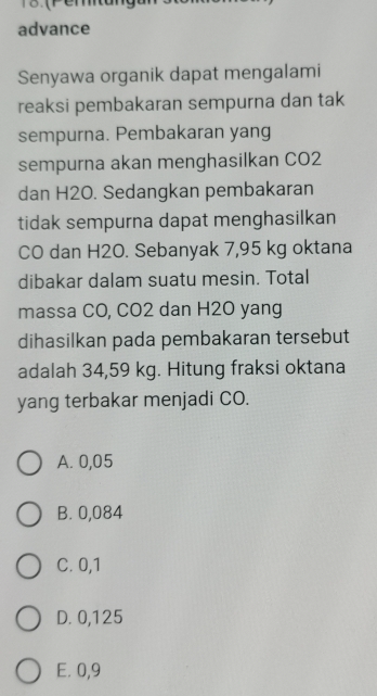 13.(Pemtung
advance
Senyawa organik dapat mengalami
reaksi pembakaran sempurna dan tak
sempurna. Pembakaran yang
sempurna akan menghasilkan CO2
dan H2O. Sedangkan pembakaran
tidak sempurna dapat menghasilkan
CO dan H2O. Sebanyak 7,95 kg oktana
dibakar dalam suatu mesin. Total
massa CO, CO2 dan H2O yang
dihasilkan pada pembakaran tersebut
adalah 34,59 kg. Hitung fraksi oktana
yang terbakar menjadi CO.
A. 0,05
B. 0,084
C. 0,1
D. 0,125
E. 0,9