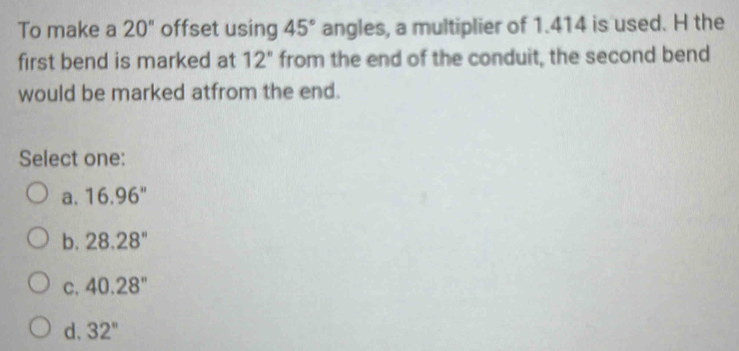 To make a 20^ offset using 45° angles, a multiplier of 1.414 is used. H the
first bend is marked at 12'' from the end of the conduit, the second bend
would be marked atfrom the end.
Select one:
a. 16.96''
b. 28.28''
C. 40.28''
d、 32^