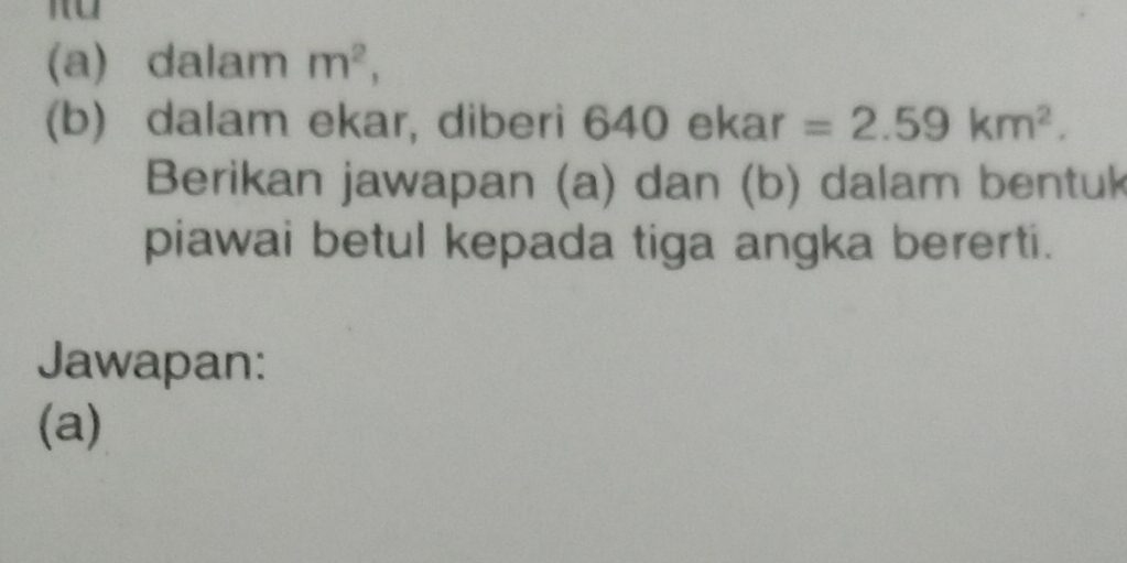 dalam m^2, 
(b) dalam ekar, diberi 6 640ekar=2.59km^2. 
Berikan jawapan (a) dan (b) dalam bentuk 
piawai betul kepada tiga angka bererti. 
Jawapan: 
(a)