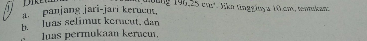 Diken lbung 196, 25cm^3. Jika tingginya 10.cm, tentukan: 
1 
a. panjang jari-jari kerucut, 
b. luas selimut kerucut, dan 
luas permukaan kerucut.