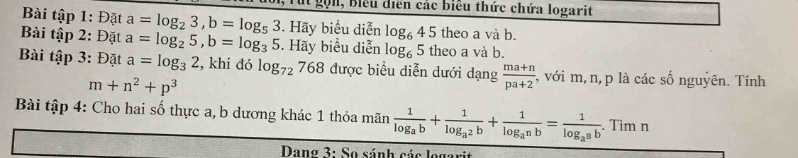 gọn, Biểu diễn các biểu thức chứa logarit 
Bài tập 1: Đặt a=log _23, b=log _53. Hãy biểu diễn log _645 theo a và b. 
Bài tập 2: Đặt a=log _25, b=log _35. Hãy biểu diễn og_65 theo a và b. 
Bài tập 3: Đặt a=log _32 , khi đó log _72 768 được biểu diễn dưới dạng  (ma+n)/pa+2  :, với m, n, p là các số nguyên. Tính
m+n^2+p^3
Bài tập 4: Cho hai số thực a, b dương khác 1 thỏa mãn frac 1log _ab+frac 1log _a^2b+frac 1log _a^nb=frac 1log _a^8b. Tìm n 
Dang 3: So sánh các logarit