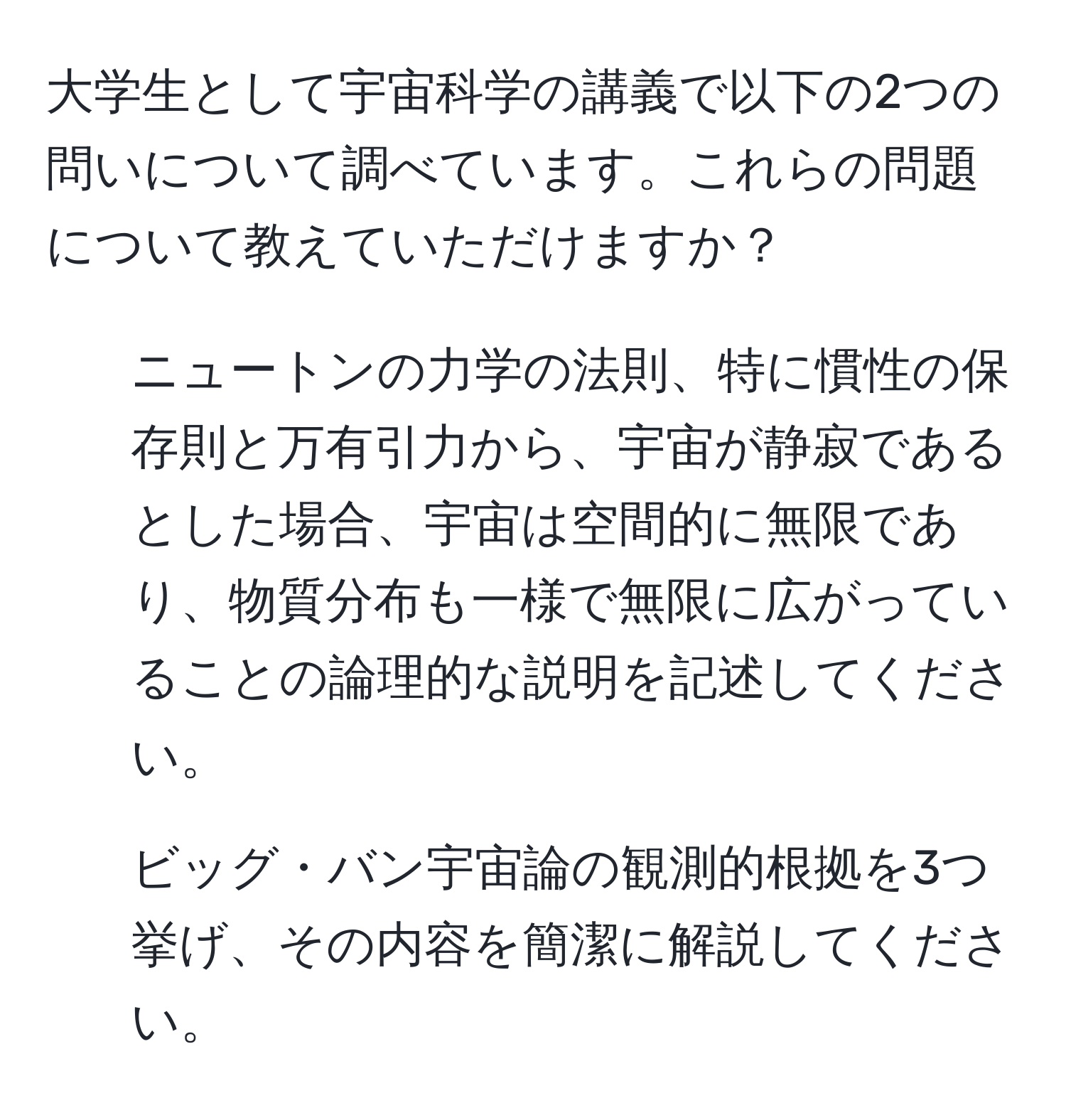 大学生として宇宙科学の講義で以下の2つの問いについて調べています。これらの問題について教えていただけますか？  
1. ニュートンの力学の法則、特に慣性の保存則と万有引力から、宇宙が静寂であるとした場合、宇宙は空間的に無限であり、物質分布も一様で無限に広がっていることの論理的な説明を記述してください。  
2. ビッグ・バン宇宙論の観測的根拠を3つ挙げ、その内容を簡潔に解説してください。