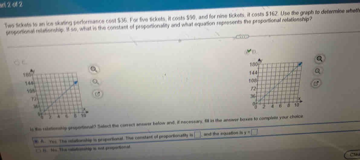 al 2 o1 2
Two tickets to an ice skating performance cost $36. For five tickets, it costs $90, and for nine tickets, it costs $162. Use the graph to determine wheth
proportional relationship. If so, what is the constant of proportionality and what equation represents the proportional relationship?
t'.. 

C
is the reletionstep propertional? Select the correct answer below and, if necessary, fill in the answer boxes to complete your choice
A. Yes. The relationship is propertional. The constant of proportionality is □ , and the equation is y=□
t. No. The relati ovstip is not piportional
Cle