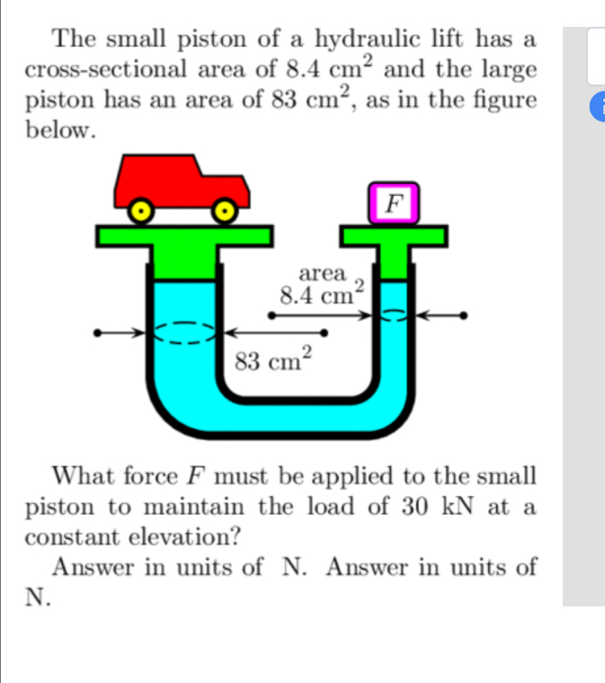 The small piston of a hydraulic lift has a
cross-sectional area of 8.4cm^2 and the large
piston has an area of 83cm^2 , as in the figure
below.
What force F must be applied to the small
piston to maintain the load of 30 kN at a
constant elevation?
Answer in units of N. Answer in units of
N.