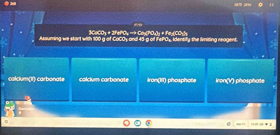 260 0873 2896
3CoCO_3+2FePO_4to Co_3(PO_4)_2+Fe_2(CO_3)_3
Assuming we start with 100 g of CaCO3 and 45 g of FePO₄, identify the limiting reagent.
calcium(II) carbonate calcium carbonate iron(III) phosphate iron(V) phosphate
Sac 11 115 :