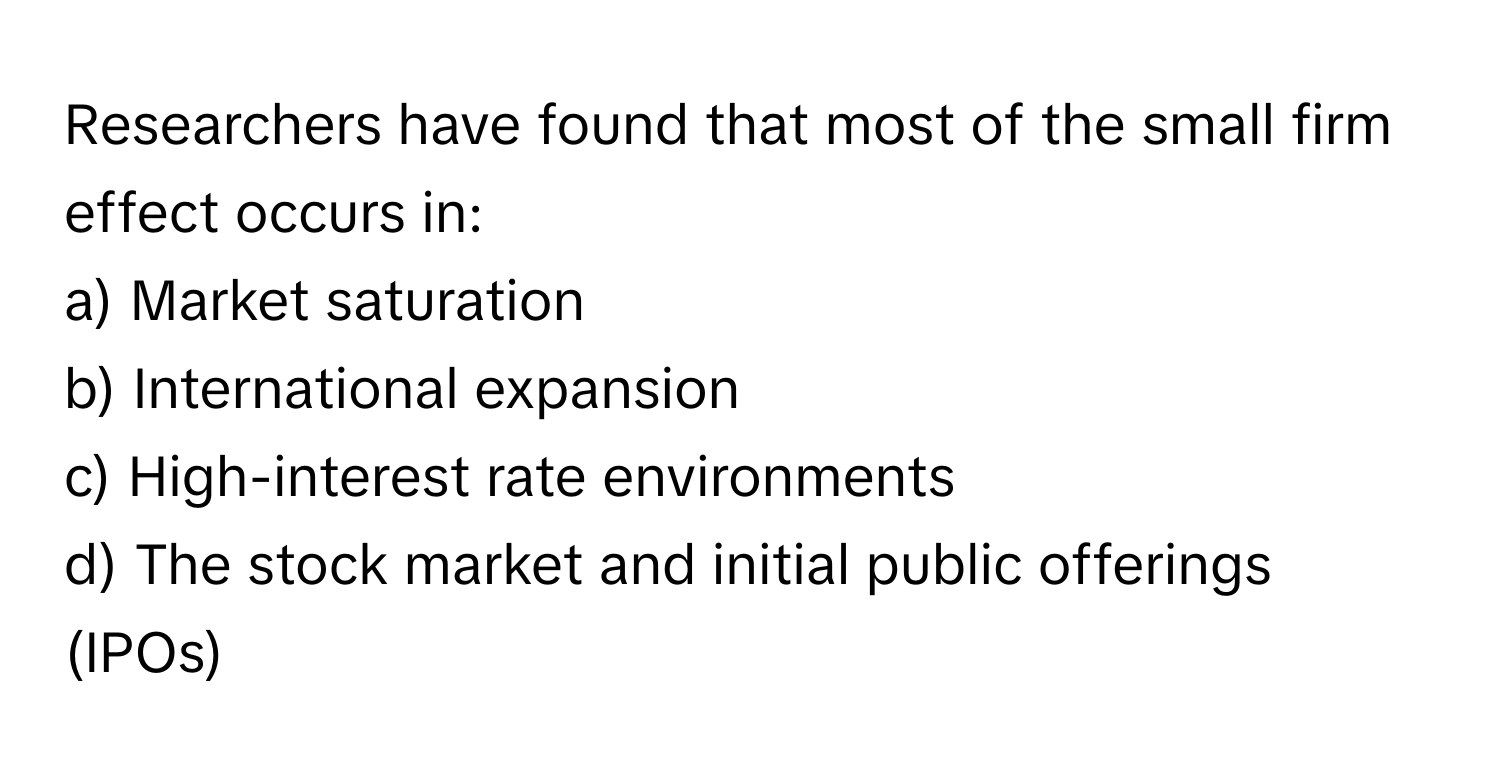 Researchers have found that most of the small firm effect occurs in:

a) Market saturation 
b) International expansion 
c) High-interest rate environments 
d) The stock market and initial public offerings (IPOs)