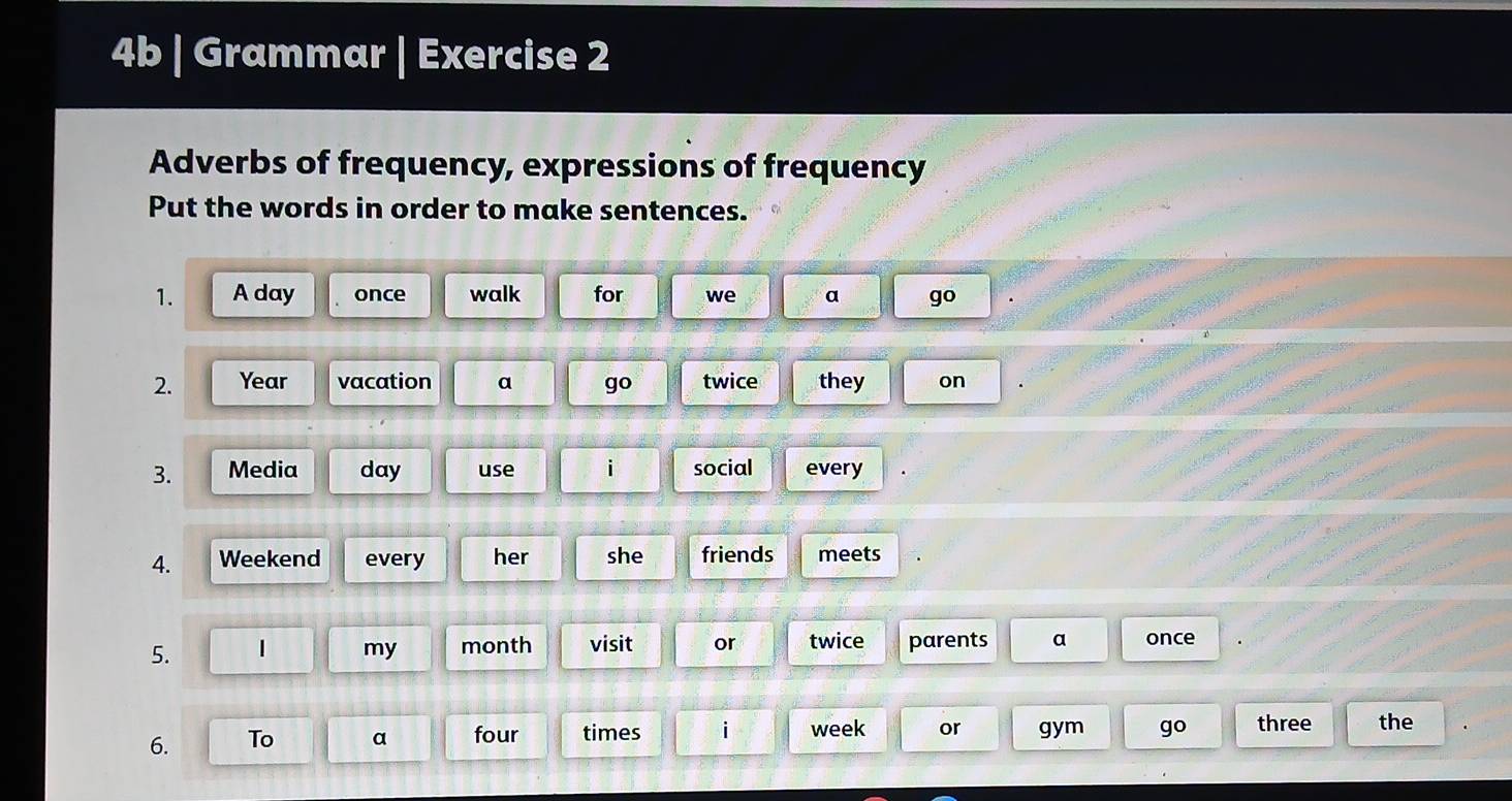 4b | Grammar | Exercise 2 
Adverbs of frequency, expressions of frequency 
Put the words in order to make sentences. 
1. A day once walk for we a go 
2. Year vacation a go twice they on 
3. Media day use social every 
4. Weekend every her she friends meets 
5. 1 my month visit or twice parents a once 
6. To a four times i week or gym g O three the