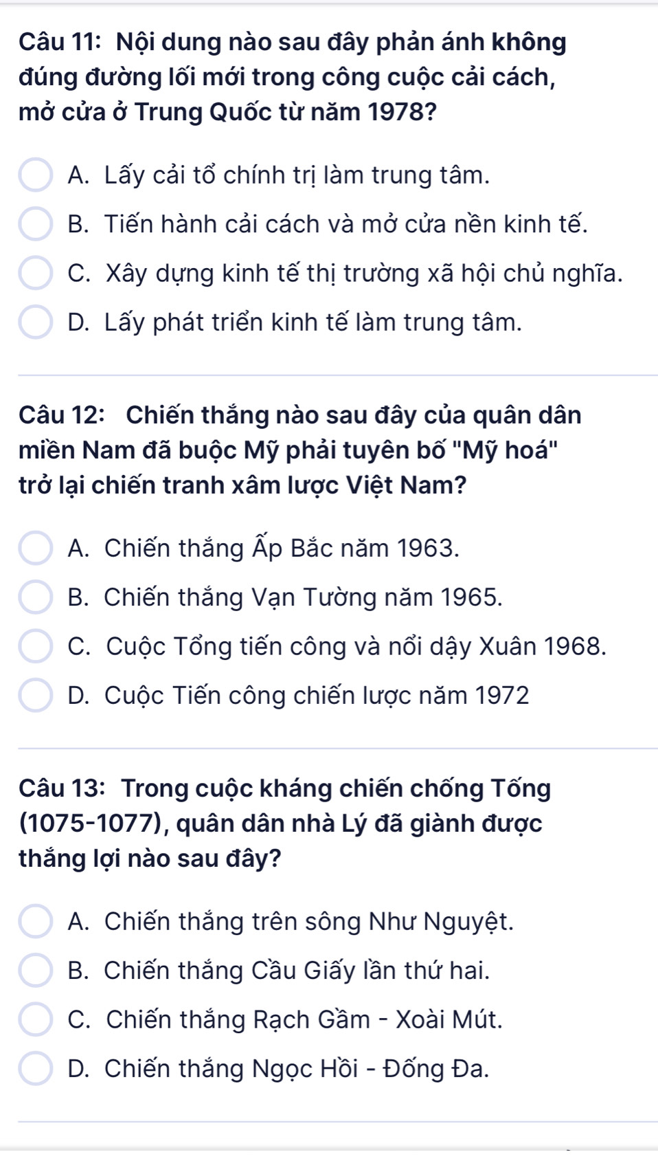 Nội dung nào sau đây phản ánh không
đúng đường lối mới trong công cuộc cải cách,
mở cửa ở Trung Quốc từ năm 1978?
A. Lấy cải tổ chính trị làm trung tâm.
B. Tiến hành cải cách và mở cửa nền kinh tế.
C. Xây dựng kinh tế thị trường xã hội chủ nghĩa.
D. Lấy phát triển kinh tế làm trung tâm.
Câu 12: Chiến thắng nào sau đây của quân dân
miền Nam đã buộc Mỹ phải tuyên bố ''Mỹ hoá''
trở lại chiến tranh xâm lược Việt Nam?
A. Chiến thắng Ấp Bắc năm 1963.
B. Chiến thắng Vạn Tường năm 1965.
C. Cuộc Tổng tiến công và nổi dậy Xuân 1968.
D. Cuộc Tiến công chiến lược năm 1972
Câu 13: Trong cuộc kháng chiến chống Tống
(1075-1077), quân dân nhà Lý đã giành được
thắng lợi nào sau đây?
A. Chiến thắng trên sông Như Nguyệt.
B. Chiến thắng Cầu Giấy lần thứ hai.
C. Chiến thắng Rạch Gầm - Xoài Mút.
D. Chiến thắng Ngọc Hồi - Đống Đa.