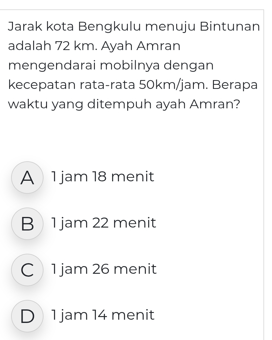 Jarak kota Bengkulu menuju Bintunan
adalah 72 km. Ayah Amran
mengendarai mobilnya dengan
kecepatan rata-rata 50km/jam. Berapa
waktu yang ditempuh ayah Amran?
A  1 jam 18 menit
B 1 jam 22 menit
C1 jam 26 menit
D 1 jam 14 menit