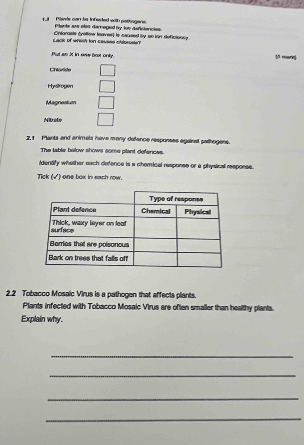 1. 3 Plants can be infected with pathogens. 
Plants are also damaged by ion deficiencies. 
Chlorosis (yellow leaves) is caused by an ion deficiency. 
Lack of which ion causes chlorosis? 
Put an X in one box only. 
(f mt) 
Chloride 
Hydrogen 
Magnesium 
Nitrate 
2.1 Plants and animals have many defence responses against pathogens. 
The table below shows some plant defences. 
Identify whether each defence is a chemical response or a physical response. 
Tick (√) one box in each row. 
2.2 Tobacco Mosaic Virus is a pathogen that affects plants. 
Plants infected with Tobacco Mosaic Virus are often smaller than healthy plants. 
Explain why. 
_ 
_ 
_ 
_