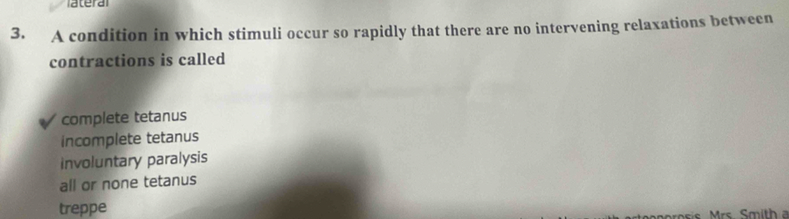 ateral
3. A condition in which stimuli occur so rapidly that there are no intervening relaxations between
contractions is called
complete tetanus
incomplete tetanus
involuntary paralysis
all or none tetanus
treppe
orosis Mrs. Smith a