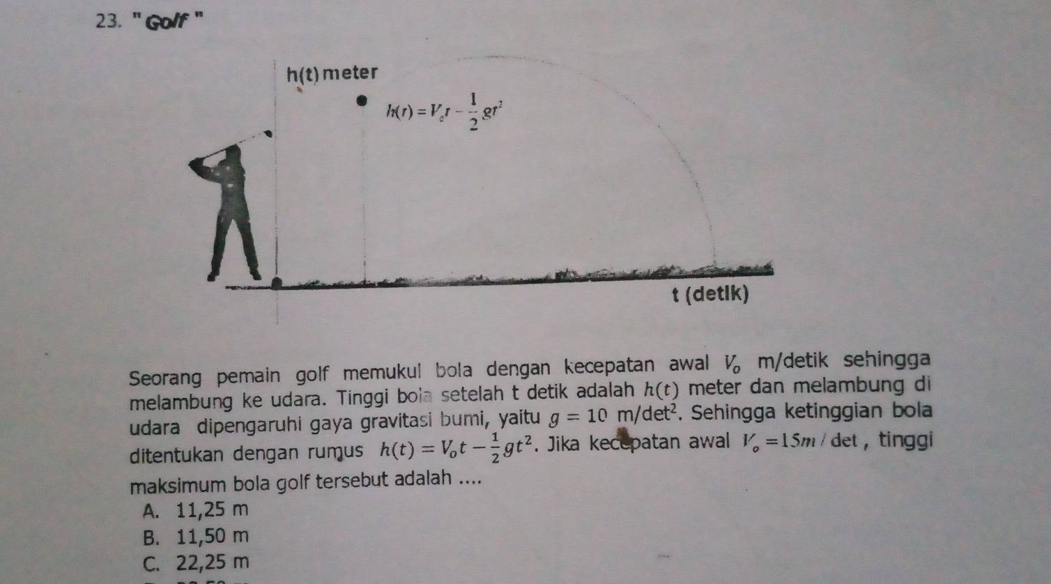 " Golf "
Seorang pemain golf memukul bola dengan kecepatan awal V_o m/detik sehingga
melambung ke udara. Tinggi bola setelah t detik adalah h(t) meter dan melambung di
udara dipengaruhi gaya gravitasi bumi, yaitu g=10m/det^2. Sehingga ketinggian bola
ditentukan dengan rumus h(t)=V_ot- 1/2 gt^2. Jika kecepatan awal V_o=15m/de et ， tinggi
maksimum bola golf tersebut adalah ....
A. 11,25 m
B. 11,50 m
C. 22,25 m