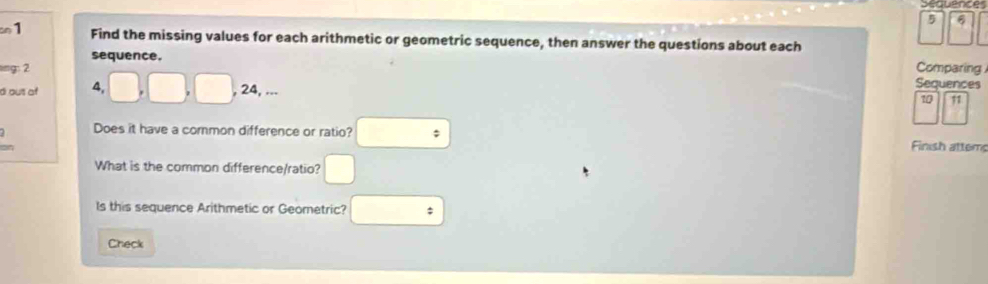 requences
5 6
on1 
Find the missing values for each arithmetic or geometric sequence, then answer the questions about each 
sequence. 
ling: 2 Comparing 
d out of 4, 
Sequences
24,
10 11
Does it have a common difference or ratio? Finish attem 
What is the common difference/ratio? 
Is this sequence Arithmetic or Geometric? 
Check