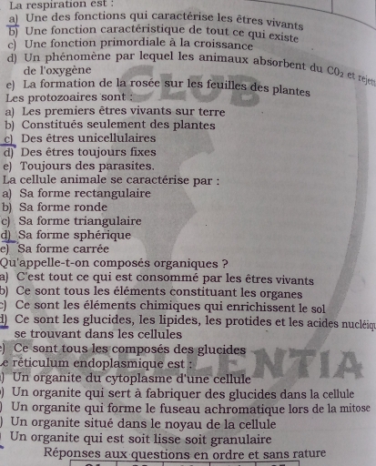 La respiration est :
a) Une des fonctions qui caractérise les êtres vivants
b) Une fonction caractéristique de tout ce qui existe
c) Une fonction primordiale à la croissance
d) Un phénomène par lequel les animaux absorbent du CO_2 et rejet
de l'oxygène
e) La formation de la rosée sur les feuilles des plantes
Les protozoaires sont :
a) Les premiers êtres vivants sur terre
b) Constitués seulement des plantes
c Des êtres unicellulaires
d) Des êtres toujours fixes
e) Toujours des parasites.
La cellule animale se caractérise par :
a) Sa forme rectangulaire
b) Sa forme ronde
c) Sa forme triangulaire
d)_ Sa forme sphérique
e) Sa forme carrée
Qu'appelle-t-on composés organiques ?
a) C'est tout ce qui est consommé par les êtres vivants
b) Ce sont tous les éléments constituant les organes
c) Ce sont les éléments chimiques qui enrichissent le sol
d) Ce sont les glucides, les lipides, les protides et les acides nucléiqu
se trouvant dans les cellules
e) Ce sont tous les composés des glucides
Le réticulum endoplasmique est :
) Un organite du cytoplasme d'une cellule
) Un organite qui sert à fabriquer des glucides dans la cellule
) Un organite qui forme le fuseau achromatique lors de la mitose
) Un organite situé dans le noyau de la cellule
Un organite qui est soit lisse soit granulaire
Réponses aux questions en ordre et sans rature