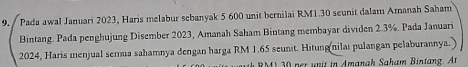 Pada awal Januari 2023, Haris melabur sebanyak 5 600 unit bernilai RM1.30 seunit dalam Amanah Saham 
Bintang. Pada penghujung Disember 2023, Amanah Saham Bintang membayar dividen 2.3%. Pada Januari 
2024, Haris menjual semua sahamnya dengan harga RM 1.65 seunit. Hitung nilaı pulangan pelaburannya. 
h RM1 30 ner unit in Amanah Saham Bintang. At