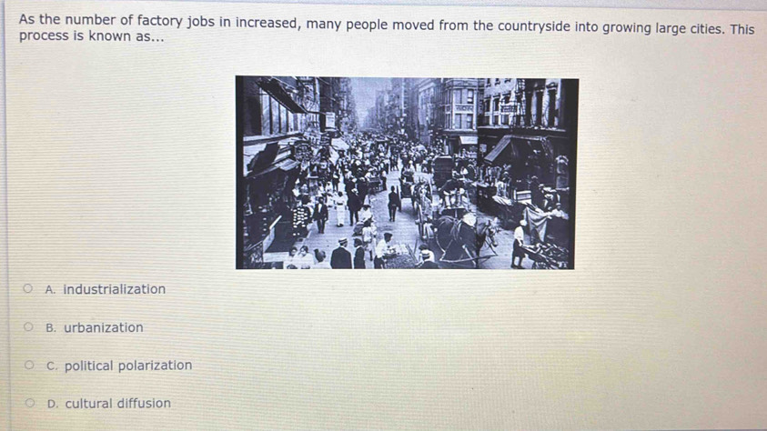 As the number of factory jobs in increased, many people moved from the countryside into growing large cities. This
process is known as...
A. industrialization
B. urbanization
C. political polarization
D. cultural diffusion