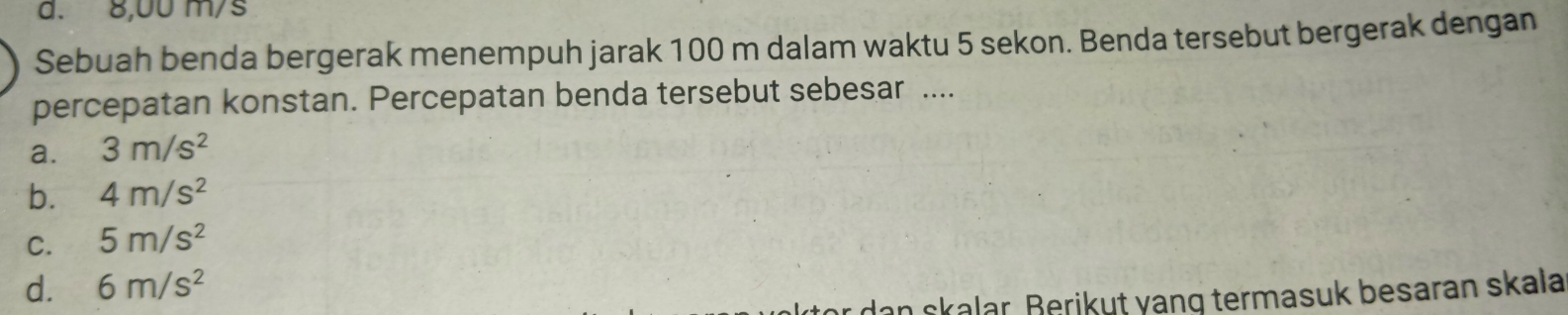 d. 8,00 m/s
Sebuah benda bergerak menempuh jarak 100 m dalam waktu 5 sekon. Benda tersebut bergerak dengan
percepatan konstan. Percepatan benda tersebut sebesar ....
a. 3m/s^2
b. 4m/s^2
C. 5m/s^2
d. 6m/s^2
* dan skalar. Berikut yang termasuk besaran skala