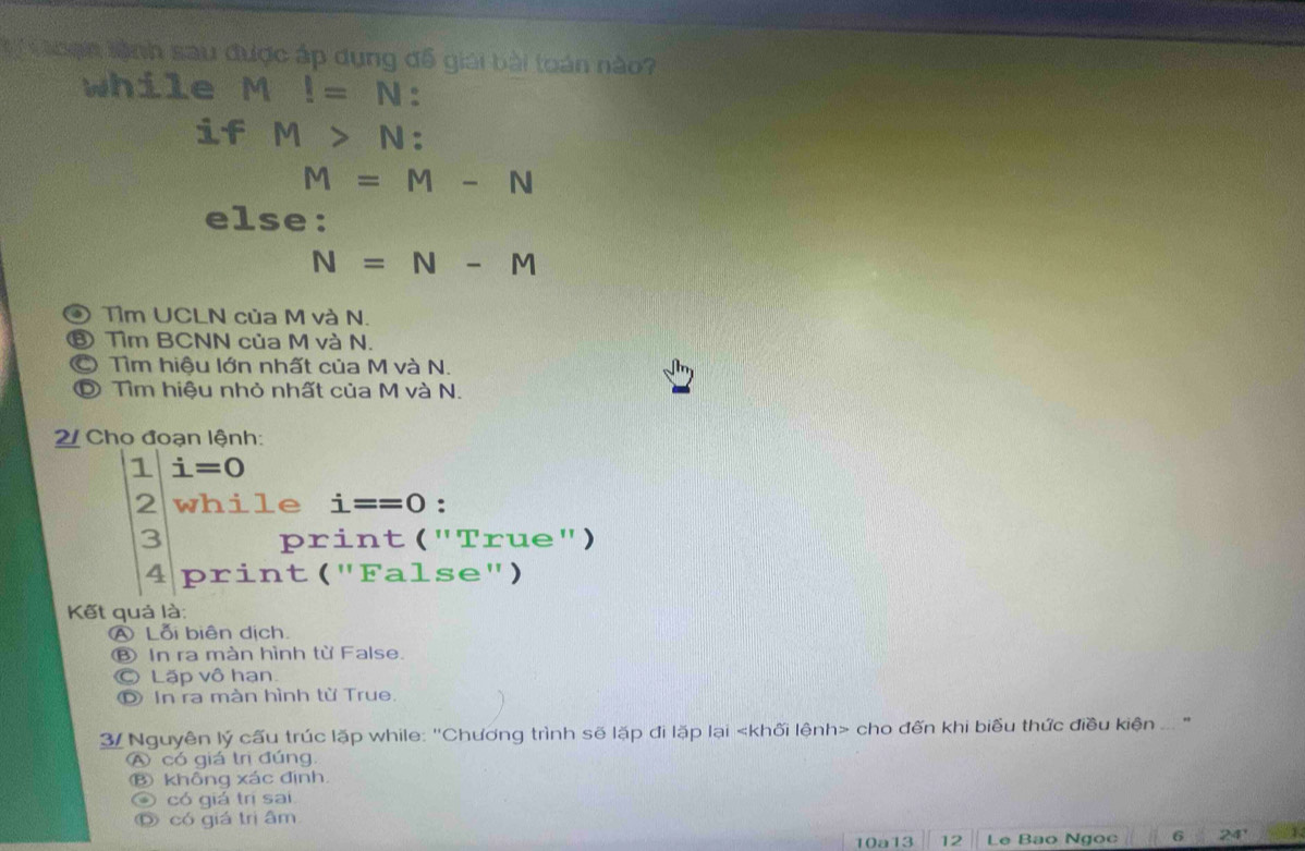 ạn lệnh sau được áp dụng đồ giải bài toán nào?
while a M!=N
if M>N :
M=M-N
else:
N=N-M
④ Tìm UCLN của M và N.
⑥ Tìm BCNN của M và N.
Tìm hiệu lớn nhất của M và N.
© Tìm hiệu nhỏ nhất của M và N.
2/ Cho đoạn lệnh:
1 i=0
2 while i==0 :
3 print ("True")
4 print ("False")
Kết quả là:
ALỗi biên dịch.
Ⓑ In ra màn hình từ False.
© Lặp vô hạn
D In ra màn hình từ True.
3/ Nguyên lý cấu trúc lặp while: 'Chương trình sẽ lặp đi lặp lại cho đến khi biểu thức điều kiện ... "
A có giá trị đúng.
Ⓑ không xác định.
④ có giá trị sai
O có giá trị âm
10a13 12 Le Bao Ngọc 6 24' 1