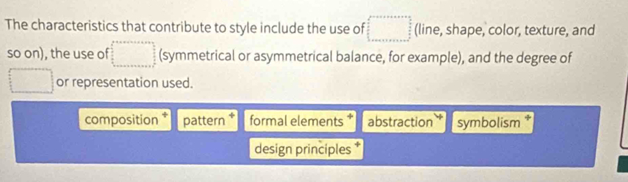 The characteristics that contribute to style include the use of (line, shape, color, texture, and 
so on), the use of (symmetrical or asymmetrical balance, for example), and the degree of 
or representation used. 
composition * pattern * formal elements * abstraction symbolism * 
design principles *