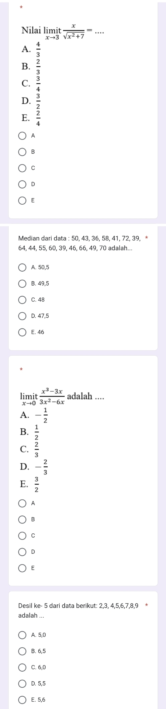 Nilai limlimits _xto 3it x/sqrt(x^2+7) =... _
A.
B.  2/3 
C.
D.
E.
A
B
C
D
E
Median dari data : 50, 43, 36, 58, 41, 72, 39, *
64, 44, 55, 60, 39, 46, 66, 49, 70 adalah...
A. 50, 5
B. 49, 5
C. 48
D. 47,5
E. 46
limit  (x^3-3x)/3x^2-6x  adalah ....
to
A. - 1/2 
B.  1/2 
C.  2/3 
D. - 2/3 
E.  3/2 
A
B
C
D
E
Desil ke - 5 dari data berikut: 2, 3, 4, 5, 6, 7, 8, 9 *
adalah ...
A. 5, 0
B. 6, 5
C. 6, 0
D. 5, 5
E. 5, 6