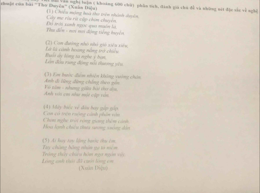 thuật của bài “Thơ Duyên” (Xuân Diệu) 
l bài văn nghị luận ( khoảng 600 chữ) phân tích, đánh giá chủ đề và những nét đặc sắc về nghệ 
(1) Chiều mộng hoà thơ trên nhánh duyên, 
Cây me riu rít cặp chim chuyền. 
Đô trời xanh ngọc qua muôn lá, 
Thu đến - nơi nơi động tiếng huyền. 
(2) Con đường nhỏ nhỏ gió xiêu xiêu, 
Là là cành hoang nắng trở chiều. 
Buổi ấy lồng ta nghe ý bạn, 
Lần đầu rung động nổi thương yêu 
(3) Em bước điểm nhiên không vướng chân, 
Anh đi lững đững chăng theo gần. 
Vỏ tâm - nhưng giữa bài thơ dịu, 
Anh với em như một cặp vân 
(4) Máy biếc về đâu bay gập gắp. 
Con cò trên ruộng cảnh phân vân 
Chim nghe trời rộng giang thêm cảnh. 
Hoa lạnh chiếu thưa sương xuống dẫn 
(5) Ai hay tuy lặng bước thu êm, 
Tuy chăng băng nhân gạ tổ niêm. 
Trông thầy chiều hôm ngơ ngân vậy. 
Làng anh thái đã cưới lồng em 
(Xuân Diệu)