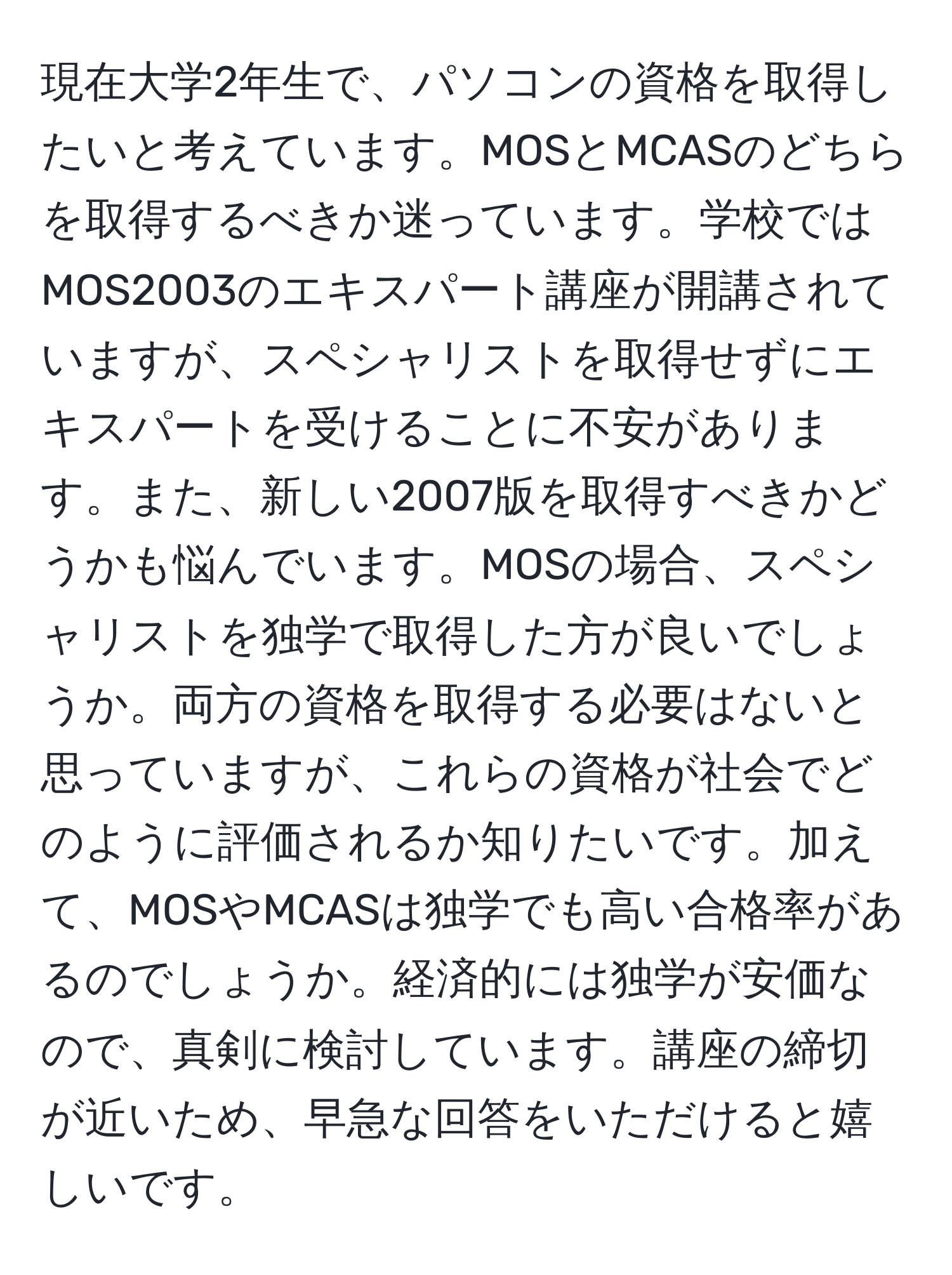 現在大学2年生で、パソコンの資格を取得したいと考えています。MOSとMCASのどちらを取得するべきか迷っています。学校ではMOS2003のエキスパート講座が開講されていますが、スペシャリストを取得せずにエキスパートを受けることに不安があります。また、新しい2007版を取得すべきかどうかも悩んでいます。MOSの場合、スペシャリストを独学で取得した方が良いでしょうか。両方の資格を取得する必要はないと思っていますが、これらの資格が社会でどのように評価されるか知りたいです。加えて、MOSやMCASは独学でも高い合格率があるのでしょうか。経済的には独学が安価なので、真剣に検討しています。講座の締切が近いため、早急な回答をいただけると嬉しいです。