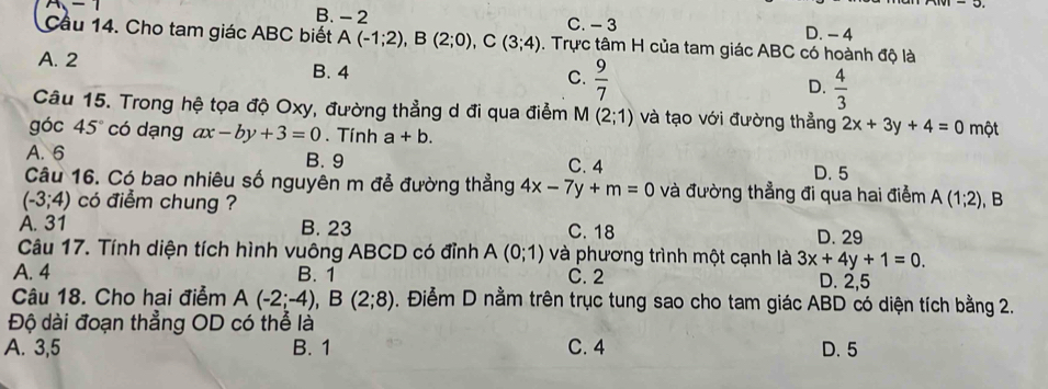 B. - 2
m-1 C. - 3 D. - 4
Cầu 14. Cho tam giác ABC biết A(-1;2), B(2;0), C(3;4). Trực tâm H của tam giác ABC có hoành độ là
A. 2 C.  9/7  D.  4/3 
B. 4
Câu 15. Trong hệ tọa độ Oxy, đường thẳng d đi qua điểm M(2;1) và tạo với đường thẳng 2x+3y+4=0
góc 45° có dạng ax-by+3=0. Tính a+b. một
A. 6 B. 9 C. 4
D. 5
Câu 16. Có bao nhiêu số nguyên m đễ đường thẳng 4x-7y+m=0 và đường thẳng đi qua hai điểm
(-3;4) có điểm chung ? A(1;2) , B
A. 31 B. 23 C. 18 D. 29
Câu 17. Tính diện tích hình vuông ABCD có đỉnh A(0;1) và phương trình một cạnh là 3x+4y+1=0.
A. 4 B. 1 C. 2 D. 2,5
Câu 18. Cho hai điểm A(-2;-4), B(2;8). Điễm D nằm trên trục tung sao cho tam giác ABD có diện tích bằng 2.
Độ dài đoạn thẳng OD có thể là
A. 3,5 B. 1 C. 4 D. 5