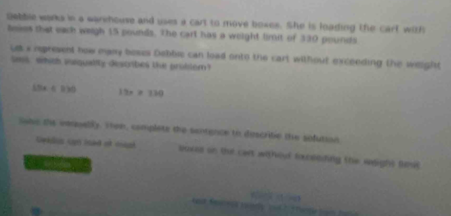 Bebble works in a warehouse and uses a cart to move boxes. She is loading the carf with 
leses that each weigh 15 pounds. The cart has a weight limit of 330 pounds
ye s represent how many beses Debbie can load onto the cart without exceeding the weight 
sees, which iqualily descrbes the probter?
△ BA∩ B>0) 12x≥ 130
Sabe the vaqpelly. Then, complets the sentence to discribe the sofution 
Geklus upn lsed ot cupt boxes on tut cart withot foceeding the weight fst