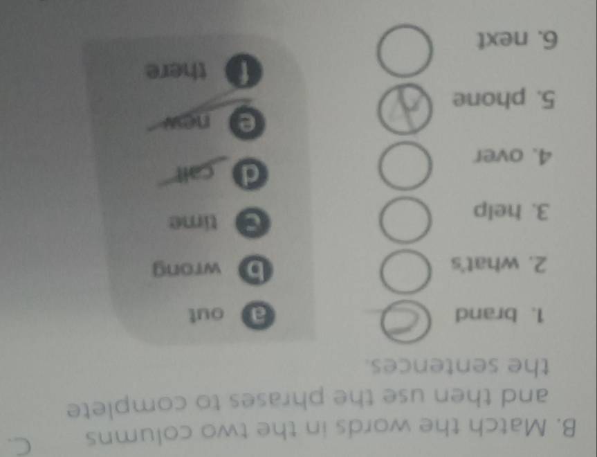 Match the words in the two columns C. 
and then use the phrases to complete 
the sentences. 
1. brand _ out 
_ 
2. what's b wrong 
3. help 
time 
d call 
4. over 
enow 
5. phone 
there 
6. next