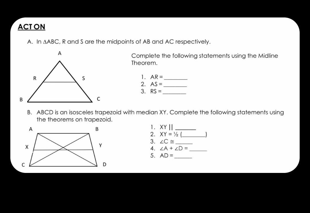 ACT ON 
A. In △ ABC , R and S are the midpoints of AB and AC respectively. 
Complete the following statements using the Midline 
Theorem. 
1. AR= _ 
2. AS= _ 
3. RS= _ 
B. ABCD is an isosceles trapezoid with median XY. Complete the following statements using 
the theorems on trapezoid. 
1. XYparallel _ 
2. XY=1/2 _ 
3. ∠ C≌ _ 
4. ∠ A+∠ D= _ 
5. AD= _