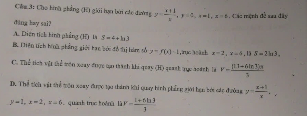 Cho hình phẳng (H) giới hạn bởi các đường y= (x+1)/x , y=0, x=1, x=6. Các mệnh đề sau đây
đúng hay sai?
A. Diện tích hình phẳng (H) là S=4+ln 3
B. Diện tích hình phẳng giới hạn bởi đồ thị hàm số y=f(x)-1 ,trục hoành x=2, x=6. là S=2ln 3,
C. Thể tích vật thể tròn xoay được tạo thành khi quay (H) quanh trục hoành là V= ((13+6ln 3)π )/3 
D. Thể tích vật thể tròn xoay được tạo thành khi quay hình phẳng giới hạn bởi các đường y= (x+1)/x ,
y=1, x=2, x=6. quanh trục hoành là V= (1+6ln 3)/3 