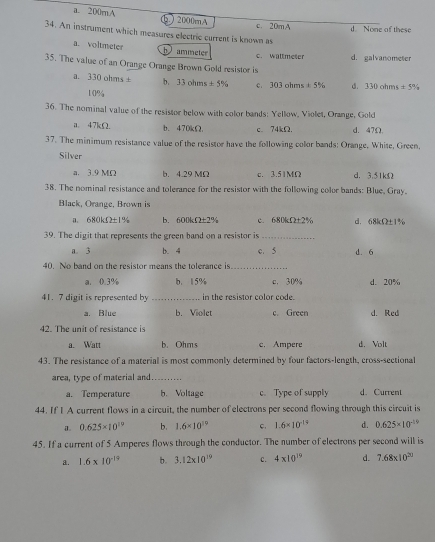 a. 200mA b. j 2000mA
c. 20mA d None of these
34. An instrument which measures electric current is known as
a. voltmeter b ammeter
c. waltmeser
35. The value of an Orange Orange Brown Gold resistor is d. galvanometer
a. 330ohms± b, 33ohms!= 5% c 303 ohm ± 5% d. 330ohms± 5%
10%
36. The nominal value of the resistor below with color bands: Yellow, Violet, Orange, Gold
a. 47kΩ. b、470kΩ. c. 74kΩ. d. 47Ω.
37. The minimum resistance value of the resistor have the following color bands: Orange, White, Green,
Silver d. 3.51kΩ
a. 3.9 MΩ b. 4.29 MΩ c. 3.51MΩ
38. The nominal resistance and tolerance for the resistor with the following color bands: Blue, Gray.
Black, Orange, Brown is
a. 680kf±1% b. 600kΩ±2% c. 680kΩ±2% d. 68lΩ±1%
39. The digit that represents the green band on a resistor is_
a. 3 b. 4 c. 5 d. 6
40. No band on the resistor means the tolerance is_
a. 0.3% b. 15% c. 30% d. 20%
41.7 digit is represented by _in the resistor color code.
a. Blue b. Violet c. Green d. Red
42. The unit of resistance is
a. Watt b. Ohms c. Ampere d. Volt
43. The resistance of a material is most commonly determined by four factors-length, cross-sectional
area, type of material and_
a. Temperature b. Voltage c. Type of supply d. Current
44. If I A current flows in a circuit, the number of electrons per second flowing through this circuit is
0.625* 10^(19) b. 1.6* 10^(19) c. 1.6* 10^(-19) d. 0.625* 10^(-19)
45. If a current of 5 Amperes flows through the conductor. The number of electrons per second will is
a. 1.6* 10^(-19) b. 3.12* 10^(19) c. 4* 10^(19) d. 7.68* 10^(20)