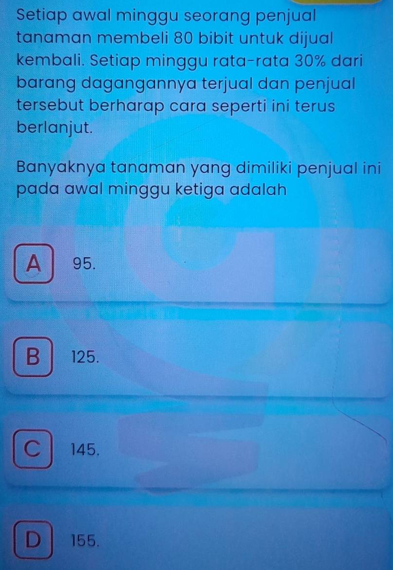 Setiap awal minggu seorang penjual
tanaman membeli 80 bibit untuk dijual
kembali. Setiap minggu rata-rata 30% dari
barang dagangannya terjual dan penjual
tersebut berharap cara seperti ini terus
berlanjut.
Banyaknya tanaman yang dimiliki penjual ini
pada awal minggu ketiga adalah
A 95.
B 125.
C 145.
D 155.