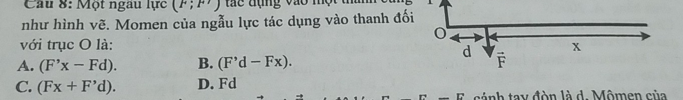 Một ngầu lực (F;F')
như hình vẽ. Momen của ngẫu lực tác dụng vào thanh đố
với trục O là:
A. (F'x-Fd). B. (F'd-Fx).
C. (Fx+F'd). D. Fd
cá nh tay đòn là d. Mômen của