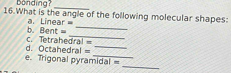 bonding? 
_ 
16.What is the angle of the following molecular shapes: 
_ 
a. Linear = 
_ 
b. Bent = 
_ 
c. Tetrahedral = 
_ 
d. Octahedral = 
_ 
e. Trigonal pyramidal =