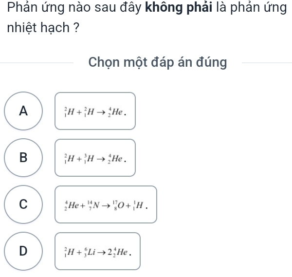 Phản ứng nào sau đây không phải là phản ứng
nhiệt hạch ?
Chọn một đáp án đúng
A _1^2H+_1^2Hto _2^4He.
B _1^2H+_1^3Hto _2^4He.
C _2^4He+_7^(14)Nto _8^(17)O+_1^1H.
D _1^2H+_3^6Lito 2_2^4He.